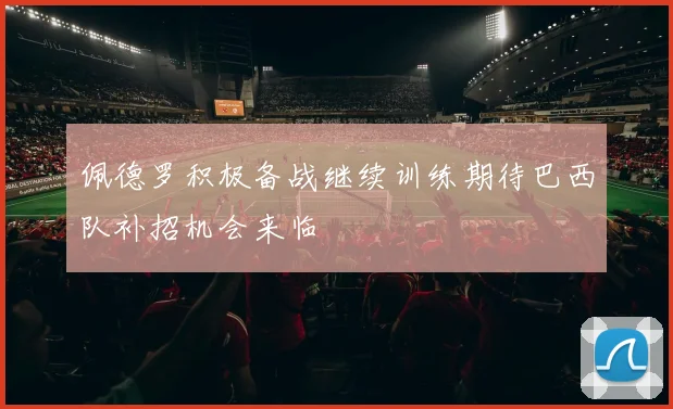 佩德罗积极备战继续训练期待巴西队补招机会来临