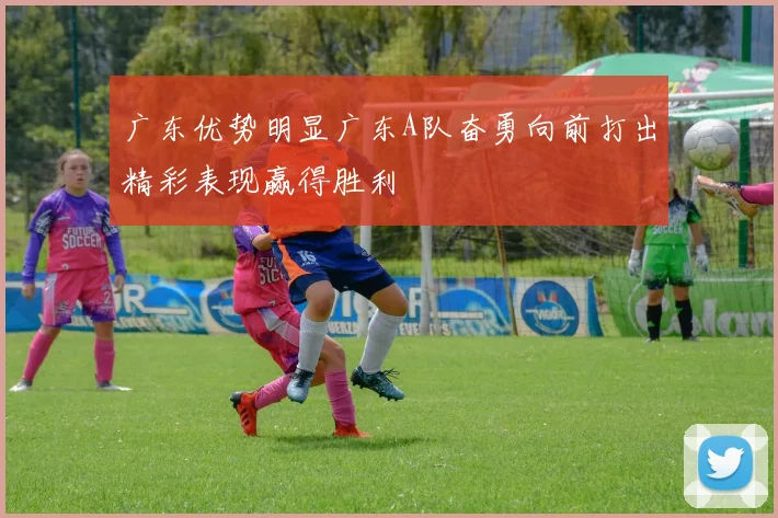广东优势明显广东A队奋勇向前打出精彩表现赢得胜利