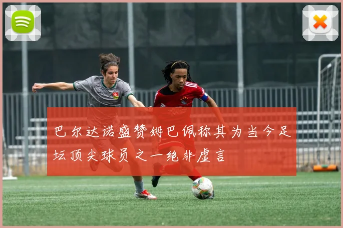 巴尔达诺盛赞姆巴佩称其为当今足坛顶尖球员之一绝非虚言
