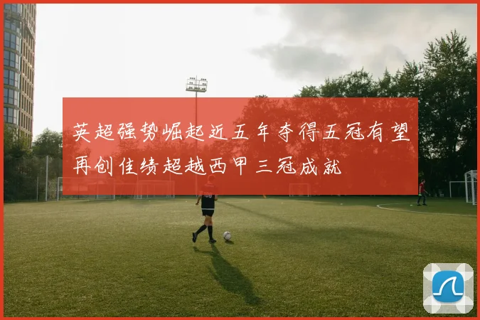 英超强势崛起近五年夺得五冠有望再创佳绩超越西甲三冠成就
