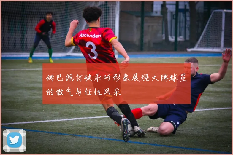 姆巴佩打破乖巧形象展现大牌球星的傲气与任性风采