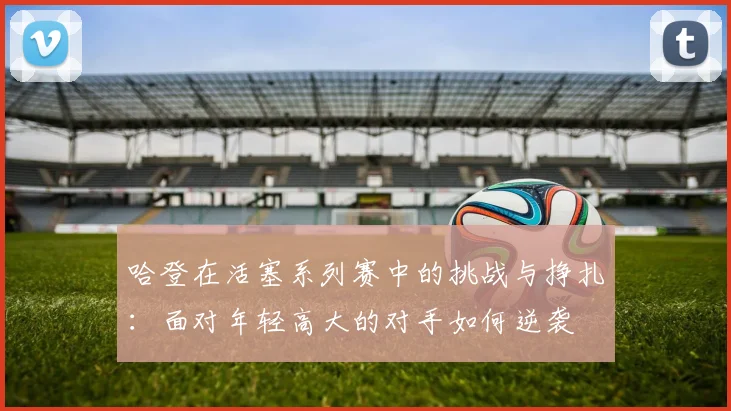 哈登在活塞系列赛中的挑战与挣扎：面对年轻高大的对手如何逆袭