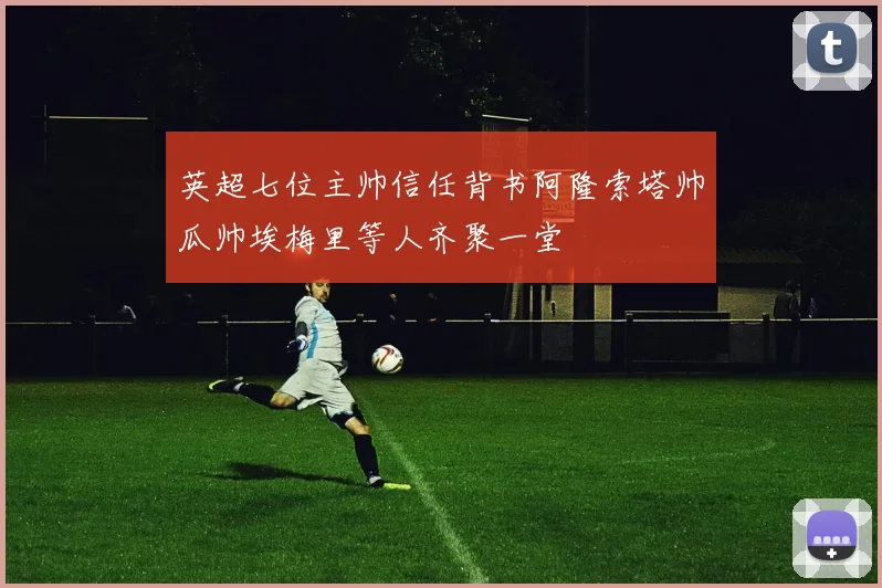 英超七位主帅信任背书阿隆索塔帅瓜帅埃梅里等人齐聚一堂