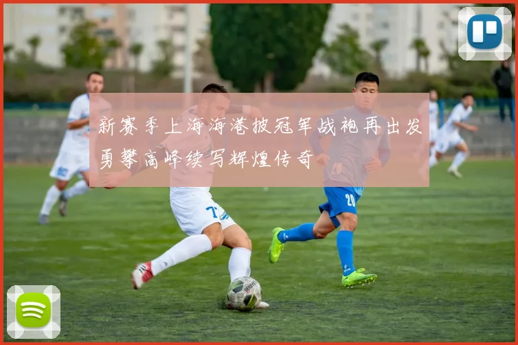 新赛季上海海港披冠军战袍再出发勇攀高峰续写辉煌传奇