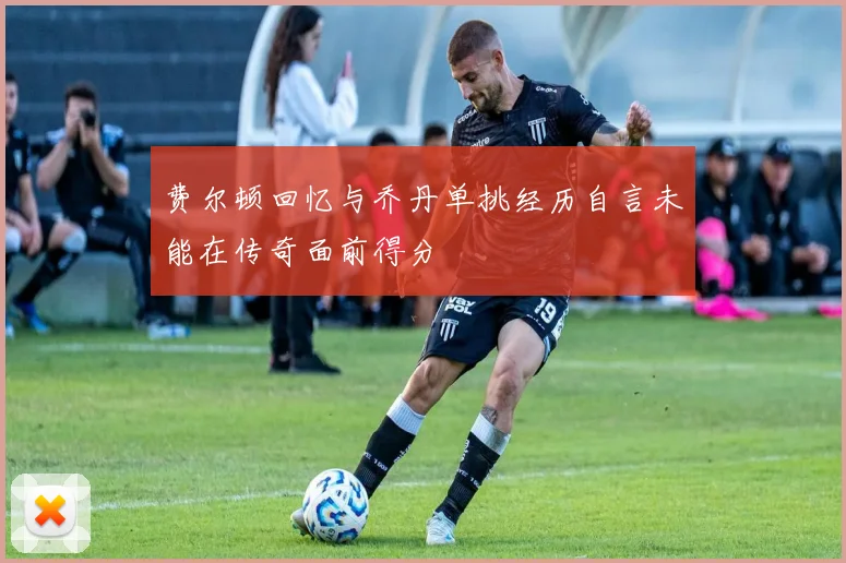费尔顿回忆与乔丹单挑经历自言未能在传奇面前得分