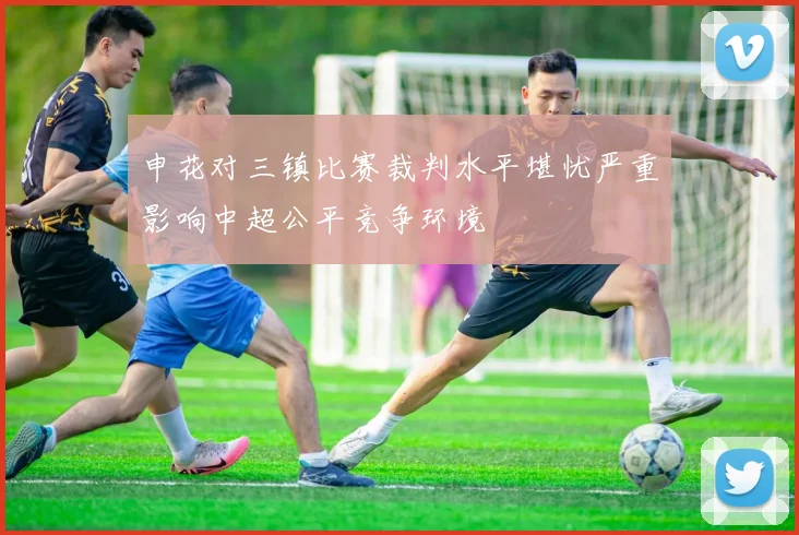 申花对三镇比赛裁判水平堪忧严重影响中超公平竞争环境