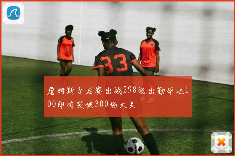 詹姆斯季后赛出战298场出勤率达100即将突破300场大关