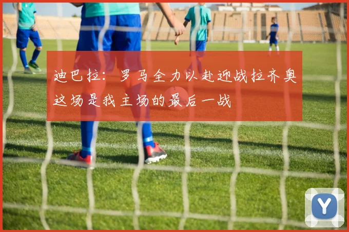 迪巴拉：罗马全力以赴迎战拉齐奥这场是我主场的最后一战
