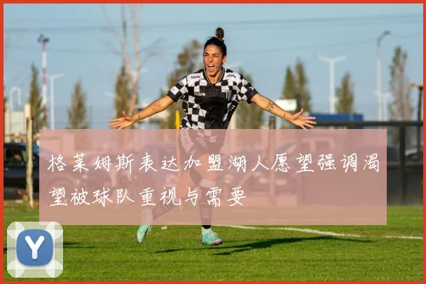 格莱姆斯表达加盟湖人愿望强调渴望被球队重视与需要
