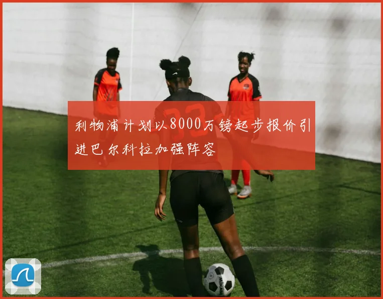 利物浦计划以8000万镑起步报价引进巴尔科拉加强阵容